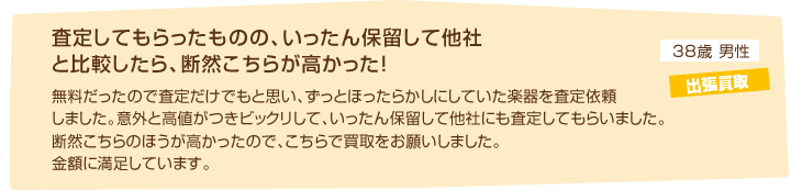 38歳男性 出張買取「査定してもらったものの、いったん保留して他社と比較したら、断然こちらが高かった！無料だったので査定だけでもと思い、ずっとほったらかしにしていた楽器を査定依頼しました。意外と高値がつきビックリして、いったん保留して他社にも査定してもらいました。断然こちらのほうが高かったので、こちらで買取をお願いしました。金額に満足しています。」