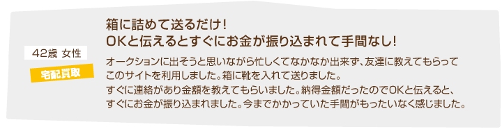 42歳女性 宅配買取「箱に詰めて送るだけ！OKと伝えるとすぐにお金が振り込まれて手間なし！オークションに出そうと思いながら忙しくてなかなか出来ず、友達に教えてもらってこのサイトを利用しました。箱が届いて、そこに靴を入れて送りました。すぐに連絡があり金額を教えてもらいました。納得金額だったのでOKと伝えると、すぐにお金が振り込まれました。今までかかっていた手間がもったいなく感じました。」
