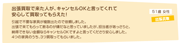 51歳女性 出張買取「出張買取で来た人が、キャンセルOKと言ってくれて安心して買取ってもらえた！引越で不要な家具が複数出たので依頼しました。出張で来てもらって断るのが嫌だなと思っていましたが、担当者があっさりと、納得できない金額ならキャンセルOKですよと言ってくださり安心しました。４つの家具のうち、３つ買取ってもらいました。」