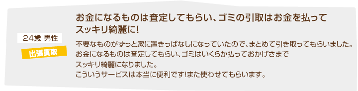 24歳男性 出張買取「お金になるものは査定してもらい、ゴミの引取はお金を払ってスッキリ綺麗に！不要なものがずっと家に置きっぱなしになっていたので、まとめて引き取ってもらいました。お金になるものは査定してもらい、ゴミはいくらか払っておかげさまでスッキリ綺麗になりました。こういうサービスは本当に便利です！また使わせてもらいます。」