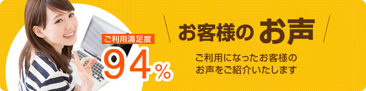 ご利用満足度94％！ご利用になったお客様のお声をご紹介いたします